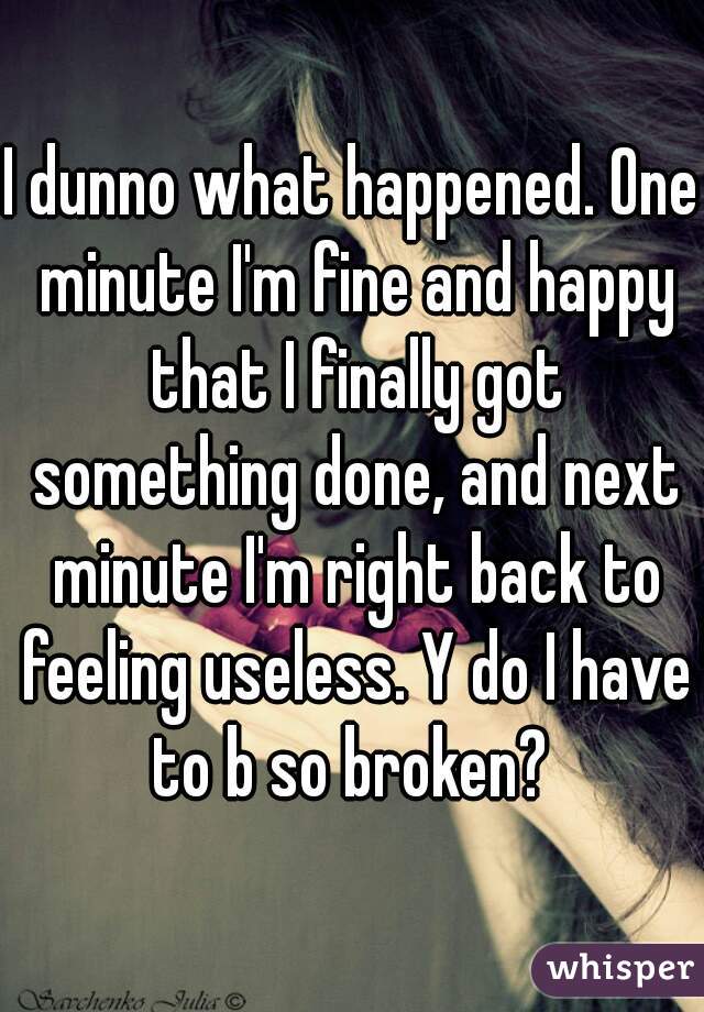 I dunno what happened. One minute I'm fine and happy that I finally got something done, and next minute I'm right back to feeling useless. Y do I have to b so broken? 