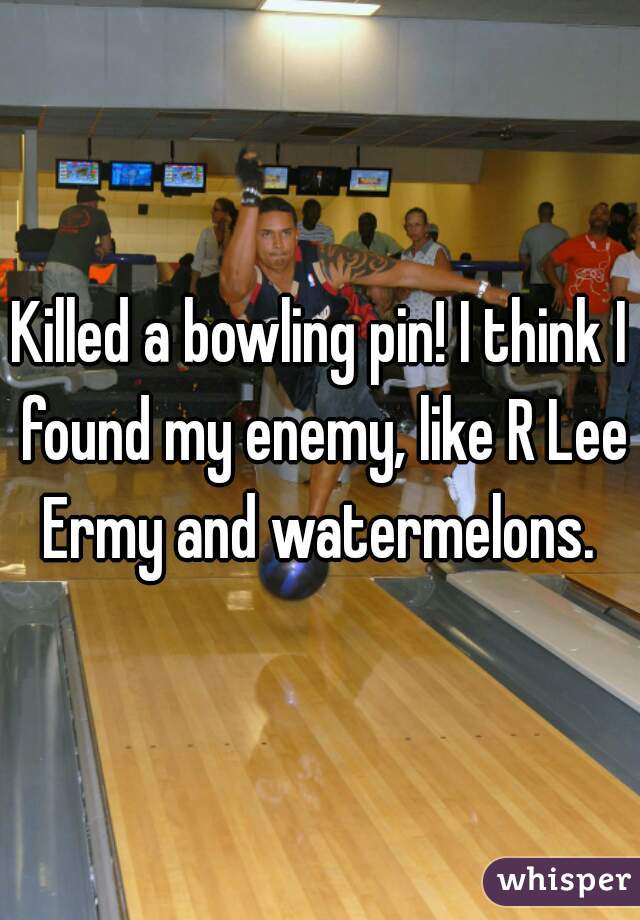 Killed a bowling pin! I think I found my enemy, like R Lee Ermy and watermelons. 