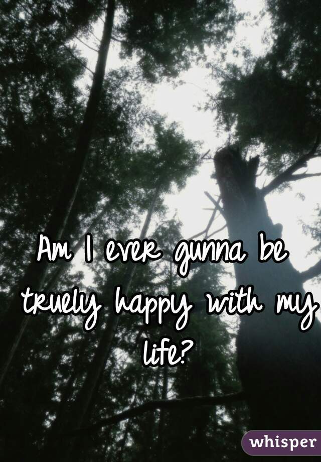 Am I ever gunna be truely happy with my life?