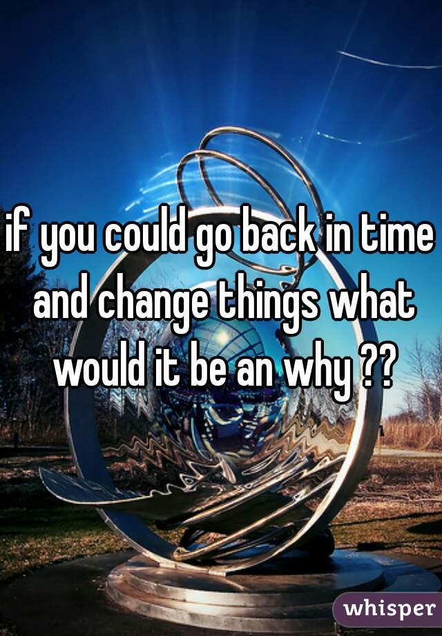 if you could go back in time and change things what would it be an why ??