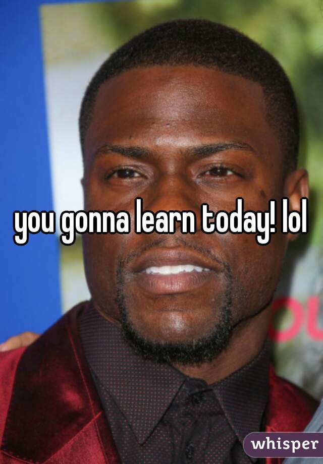 you gonna learn today! lol