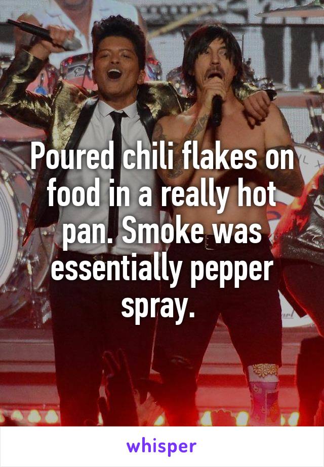 Poured chili flakes on food in a really hot pan. Smoke was essentially pepper spray. 