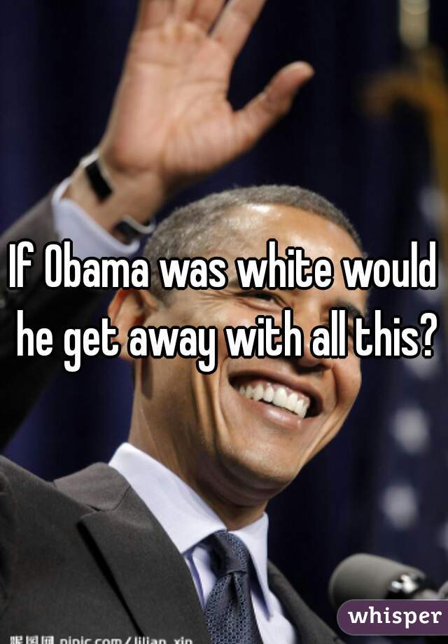 If Obama was white would he get away with all this?