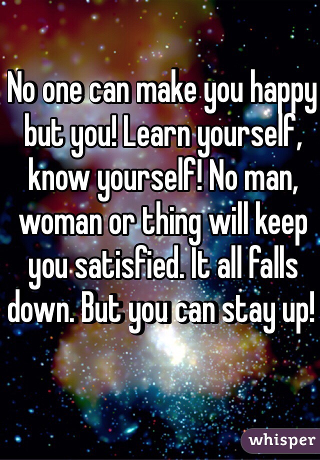 No one can make you happy but you! Learn yourself, know yourself! No man, woman or thing will keep you satisfied. It all falls down. But you can stay up! 