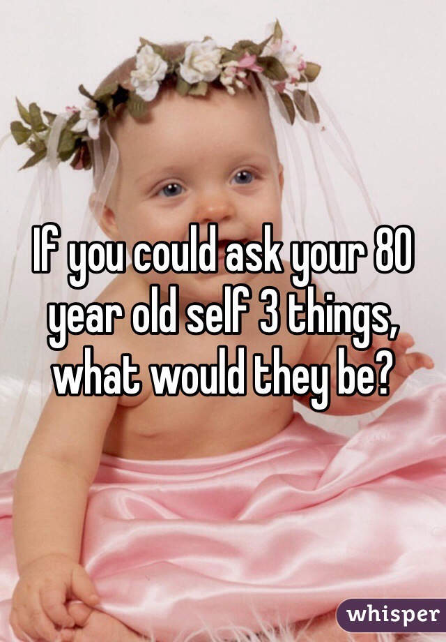 If you could ask your 80 year old self 3 things, what would they be? 