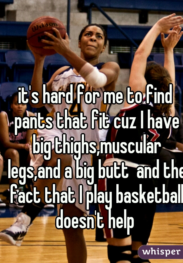 it's hard for me to find pants that fit cuz I have big thighs,muscular legs,and a big butt  and the fact that I play basketball doesn't help 