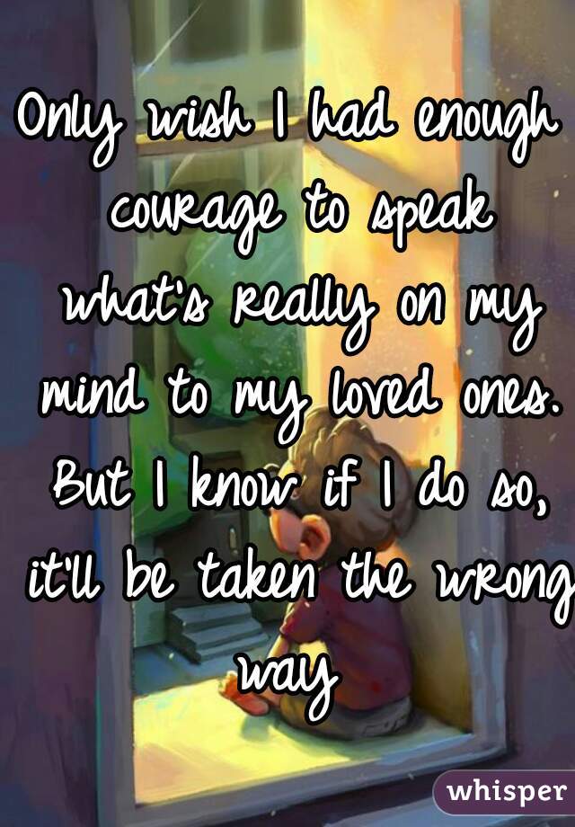 Only wish I had enough courage to speak what's really on my mind to my loved ones. But I know if I do so, it'll be taken the wrong way 