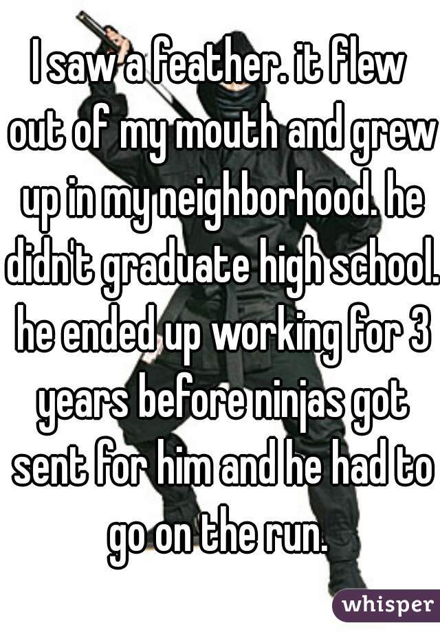 I saw a feather. it flew out of my mouth and grew up in my neighborhood. he didn't graduate high school. he ended up working for 3 years before ninjas got sent for him and he had to go on the run. 