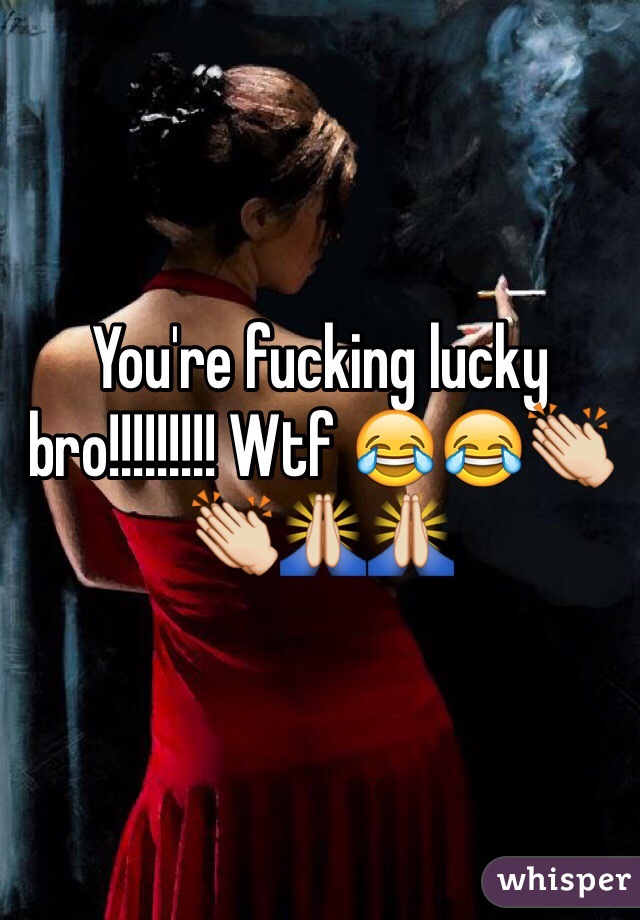 You're fucking lucky bro!!!!!!!!! Wtf 😂😂👏👏🙏🙏