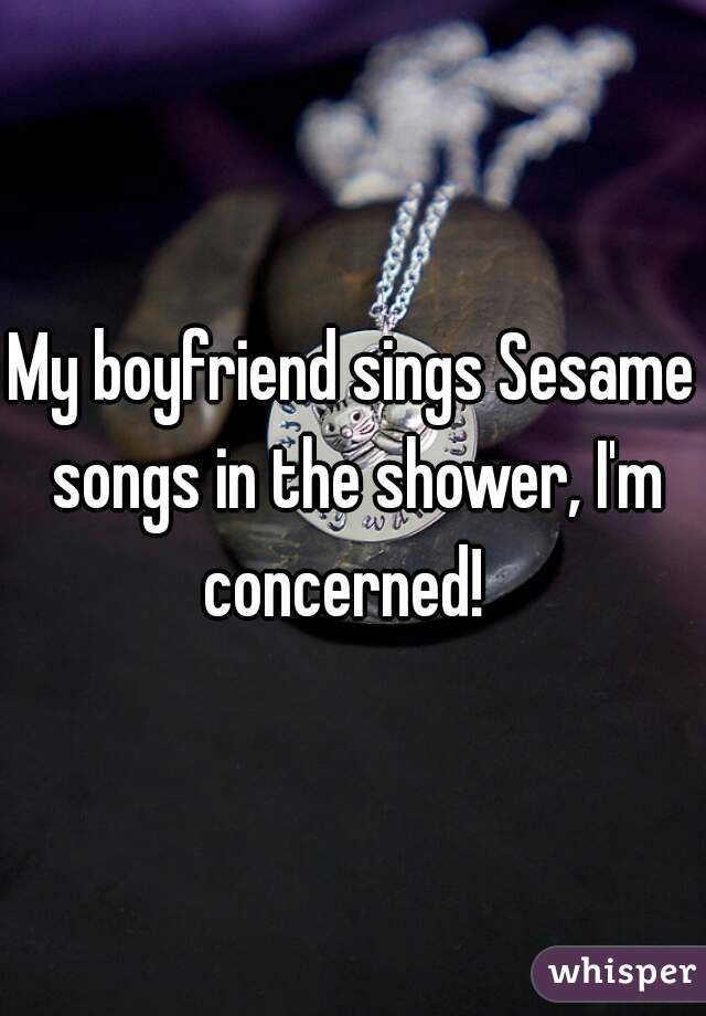 My boyfriend sings Sesame songs in the shower, I'm concerned!  