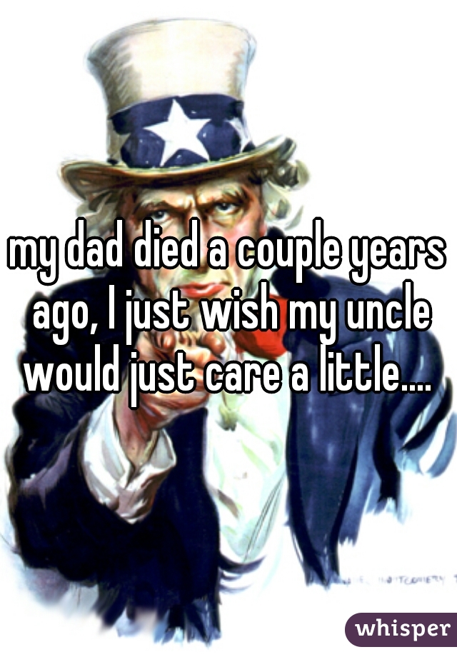 my dad died a couple years ago, I just wish my uncle would just care a little.... 