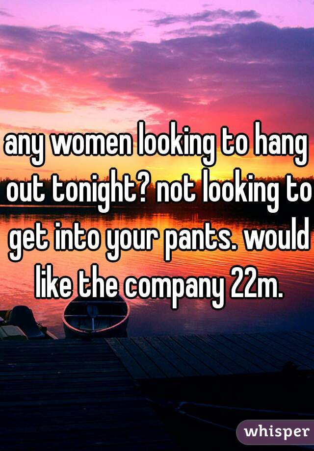 any women looking to hang out tonight? not looking to get into your pants. would like the company 22m.