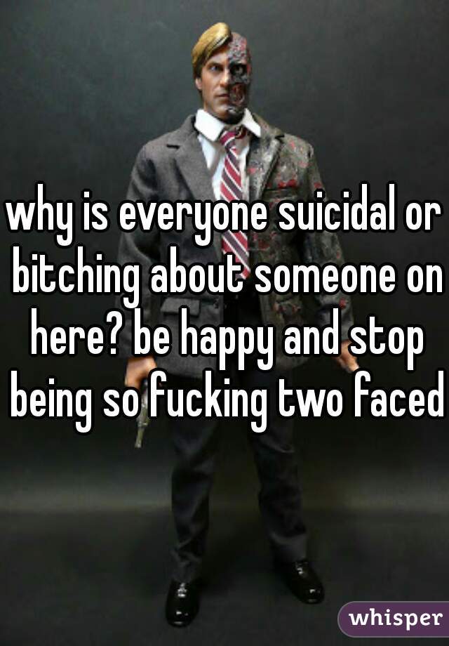 why is everyone suicidal or bitching about someone on here? be happy and stop being so fucking two faced