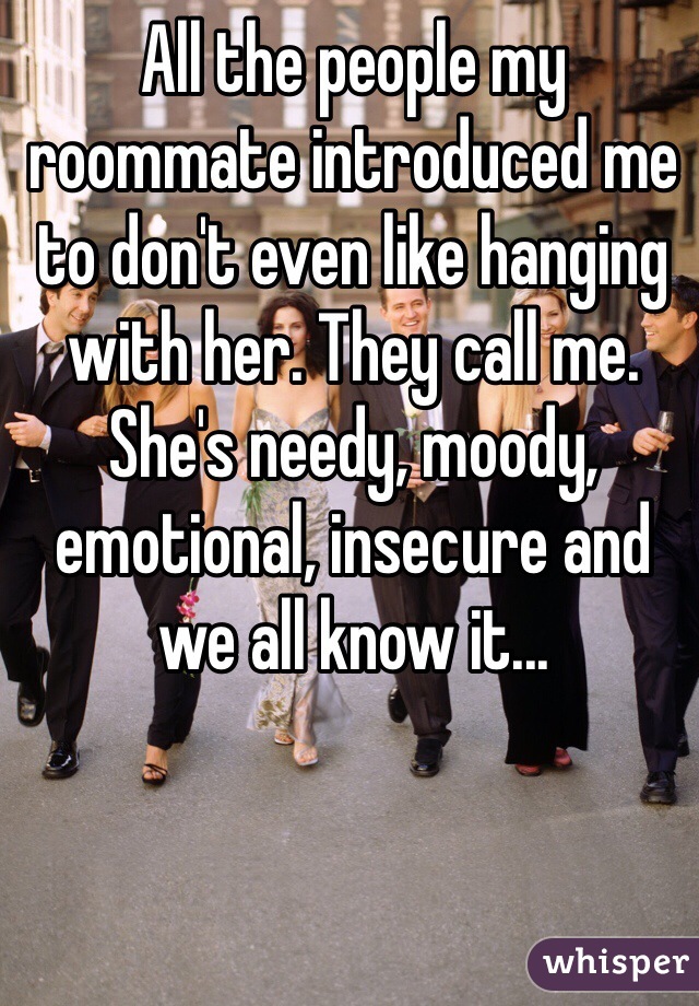 All the people my roommate introduced me to don't even like hanging with her. They call me. She's needy, moody, emotional, insecure and we all know it...  