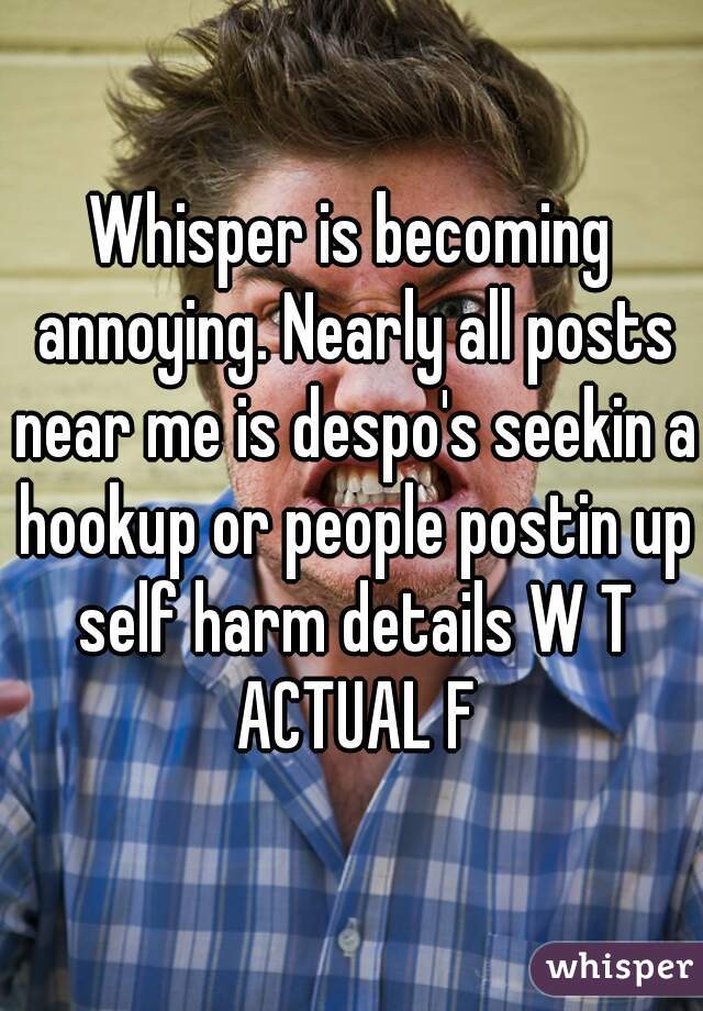 Whisper is becoming annoying. Nearly all posts near me is despo's seekin a hookup or people postin up self harm details W T ACTUAL F