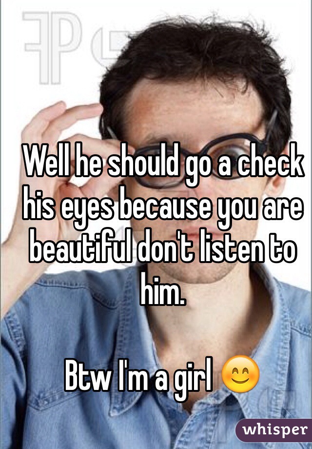 Well he should go a check his eyes because you are beautiful don't listen to him. 

Btw I'm a girl 😊