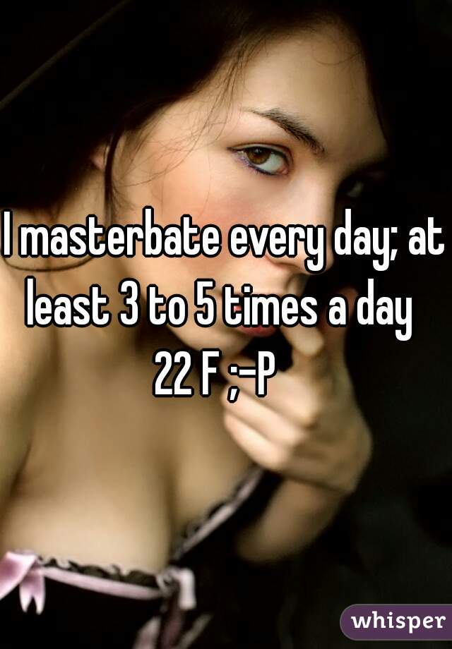 I masterbate every day; at
least 3 to 5 times a day 
22 F ;-P  