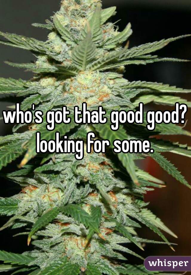 who's got that good good? looking for some. 