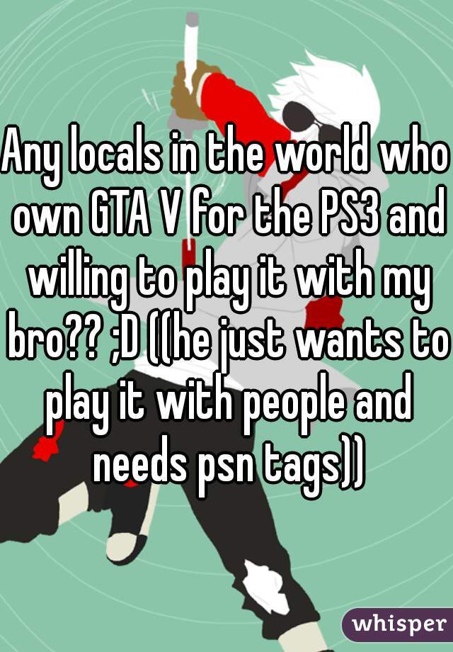 Any locals in the world who own GTA V for the PS3 and willing to play it with my bro?? ;D ((he just wants to play it with people and needs psn tags))