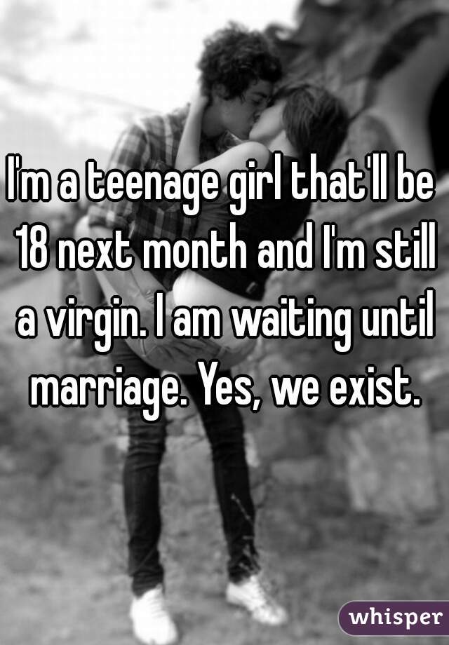 I'm a teenage girl that'll be 18 next month and I'm still a virgin. I am waiting until marriage. Yes, we exist.