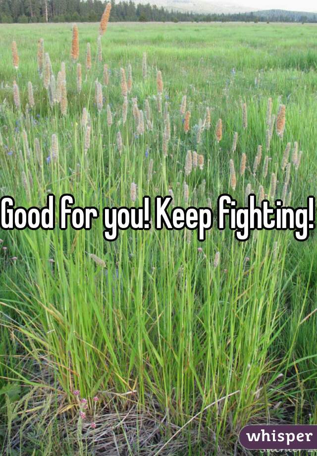 Good for you! Keep fighting!
