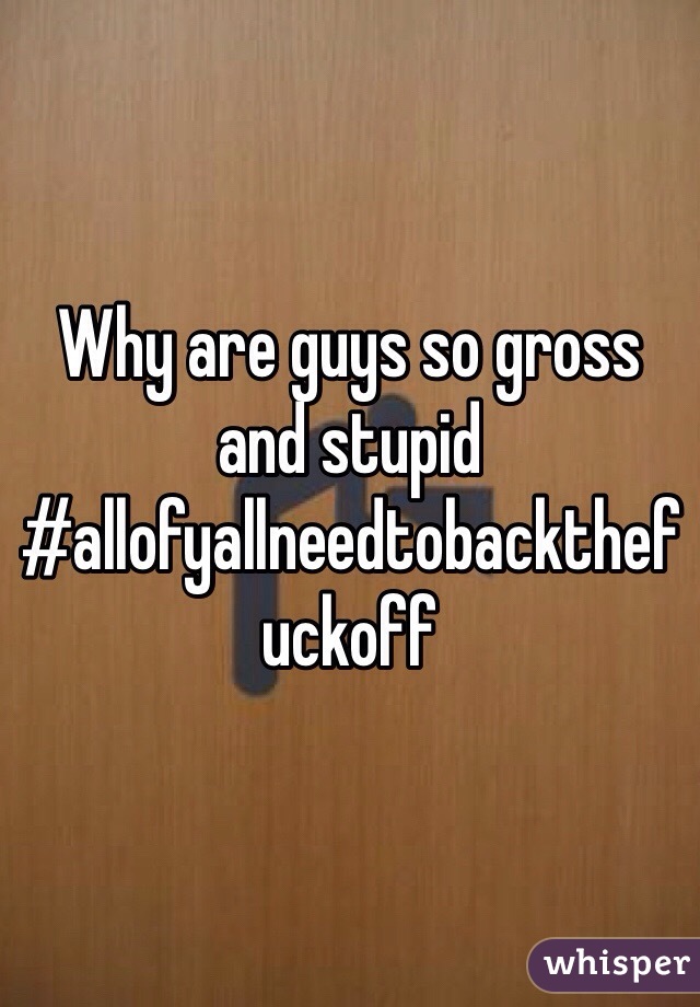 Why are guys so gross and stupid #allofyallneedtobackthefuckoff