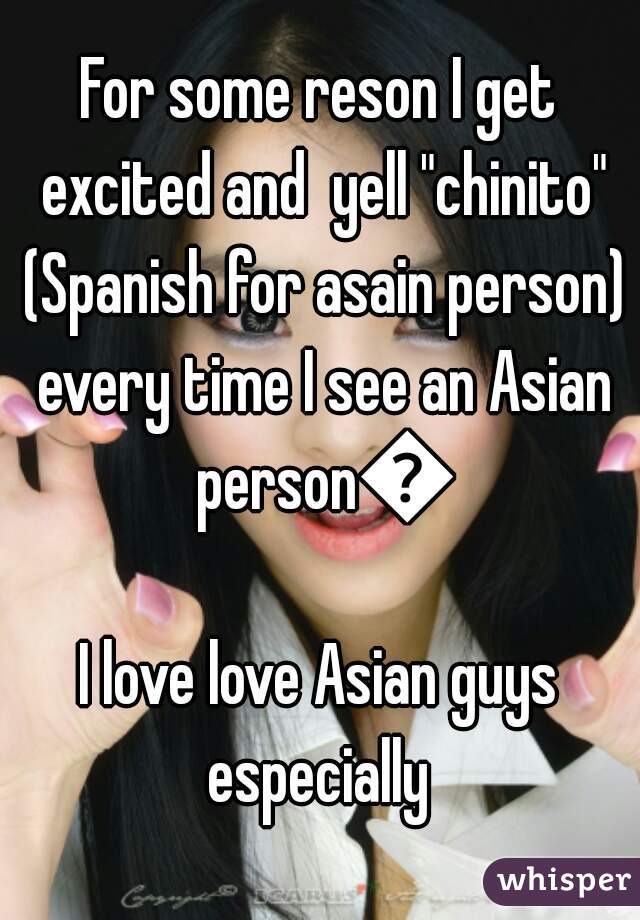 For some reson I get excited and  yell "chinito" (Spanish for asain person) every time I see an Asian person💖
I love love Asian guys especially 