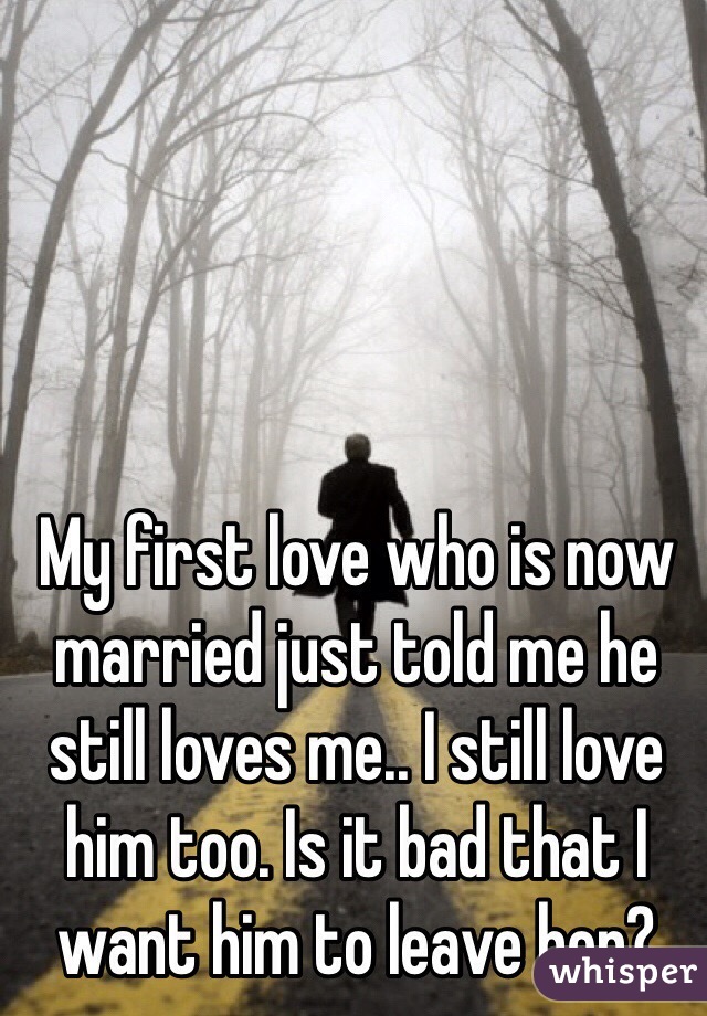 My first love who is now married just told me he still loves me.. I still love him too. Is it bad that I want him to leave her? 