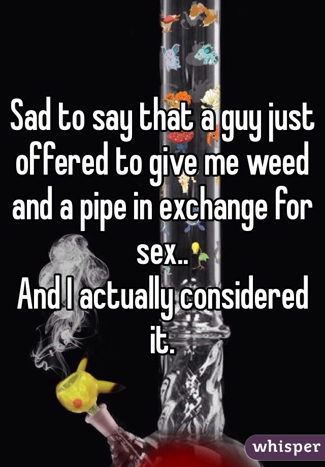 Sad to say that a guy just offered to give me weed and a pipe in exchange for sex..
And I actually considered it.