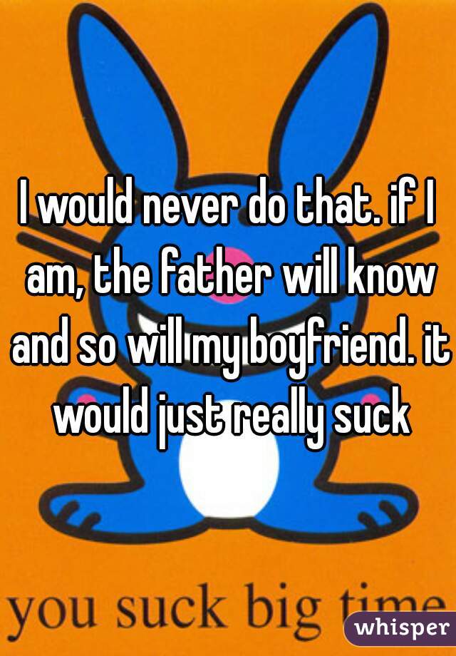 I would never do that. if I am, the father will know and so will my boyfriend. it would just really suck