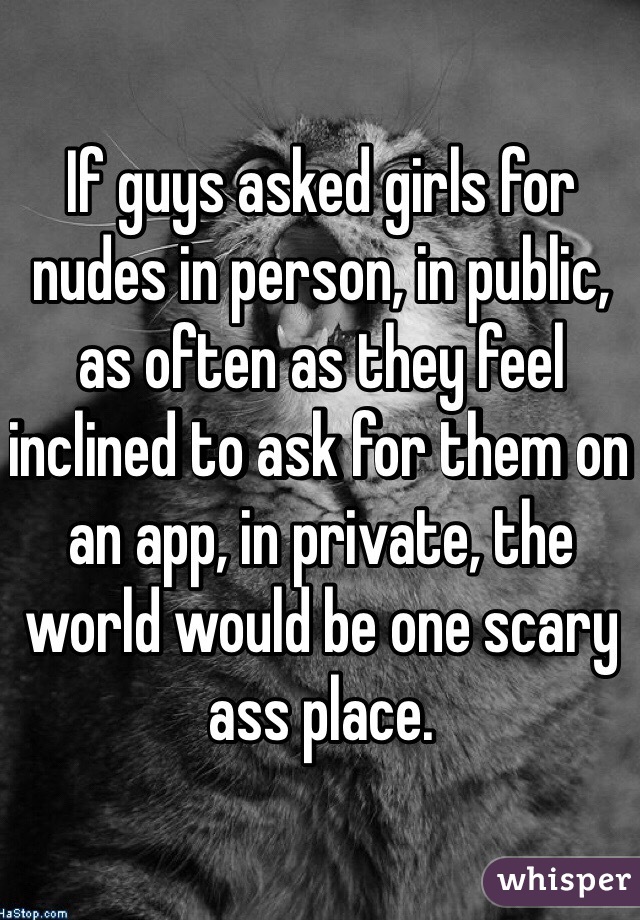 If guys asked girls for nudes in person, in public, as often as they feel inclined to ask for them on an app, in private, the world would be one scary ass place.