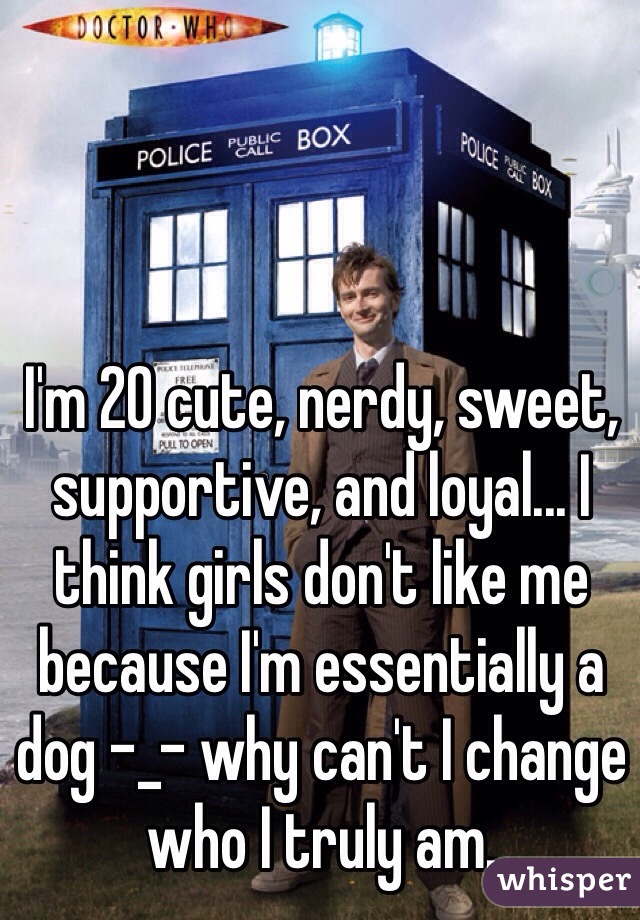 I'm 20 cute, nerdy, sweet, supportive, and loyal... I think girls don't like me because I'm essentially a dog -_- why can't I change who I truly am. 