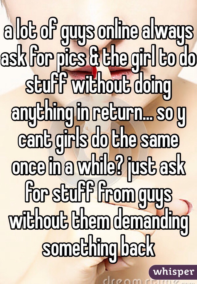 a lot of guys online always ask for pics & the girl to do stuff without doing anything in return... so y cant girls do the same once in a while? just ask for stuff from guys without them demanding something back