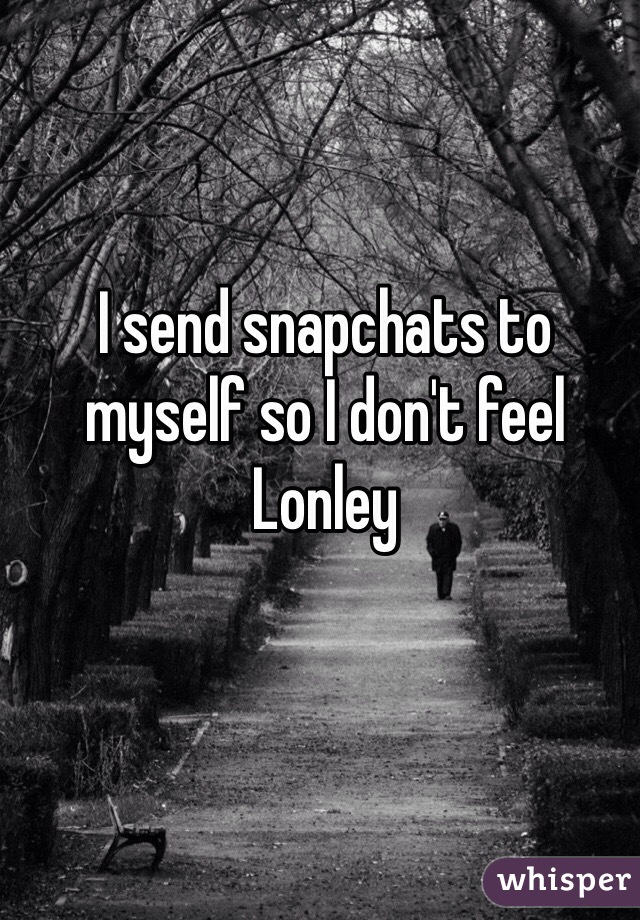 I send snapchats to myself so I don't feel Lonley