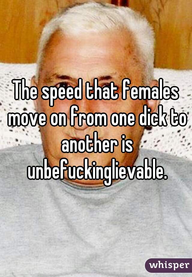 The speed that females move on from one dick to another is unbefuckinglievable.