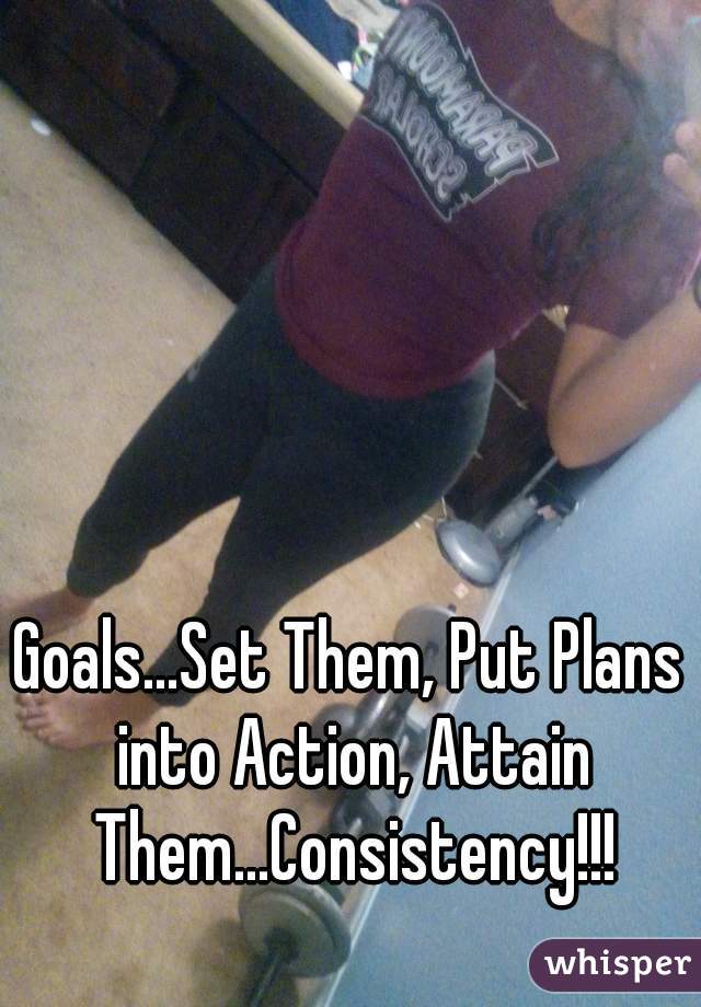 Goals...Set Them, Put Plans into Action, Attain Them...Consistency!!!