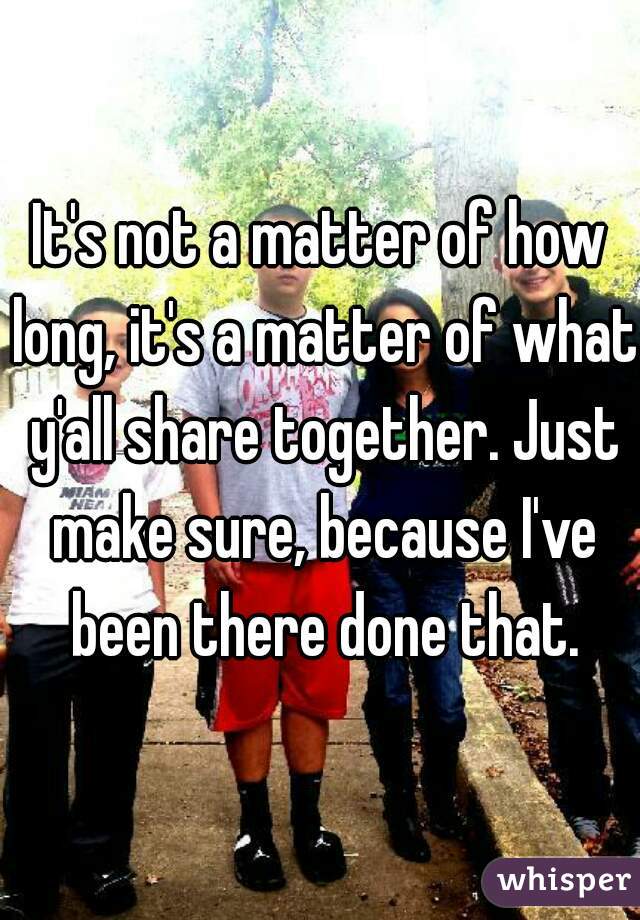 It's not a matter of how long, it's a matter of what y'all share together. Just make sure, because I've been there done that.