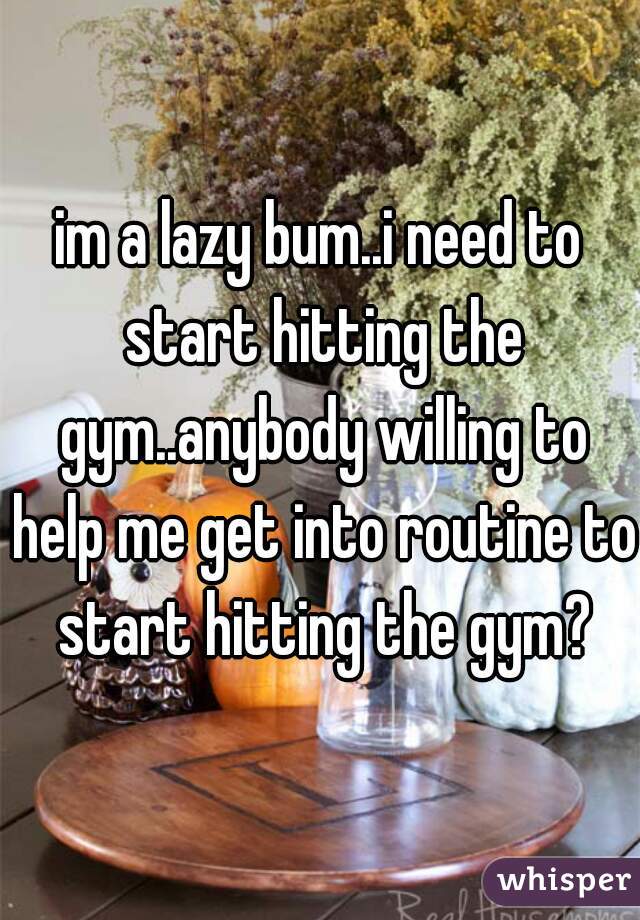 im a lazy bum..i need to start hitting the gym..anybody willing to help me get into routine to start hitting the gym?