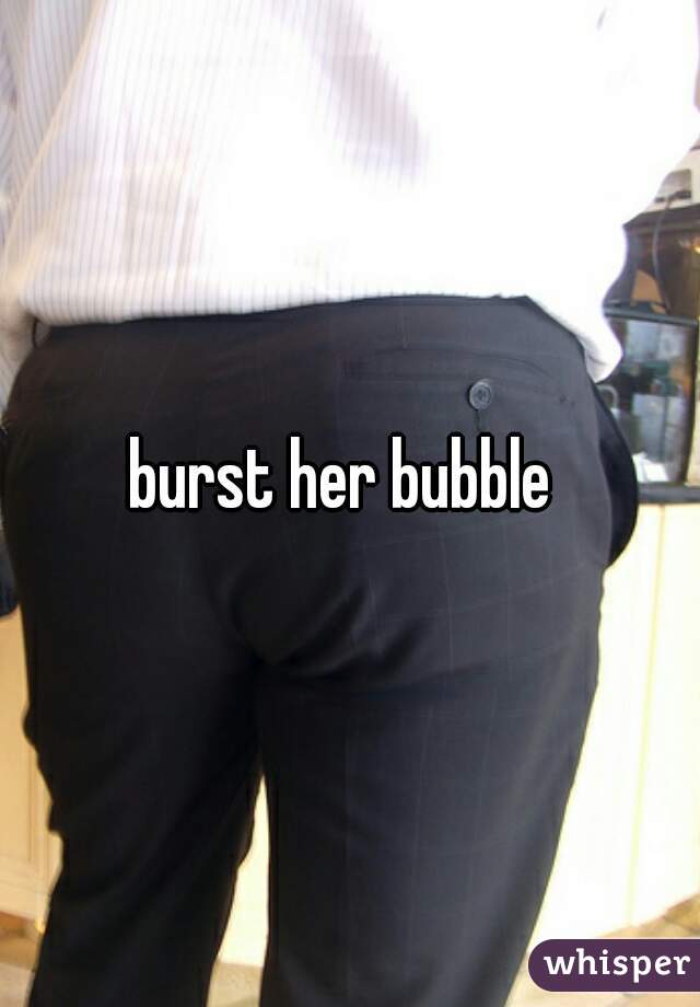 burst her bubble