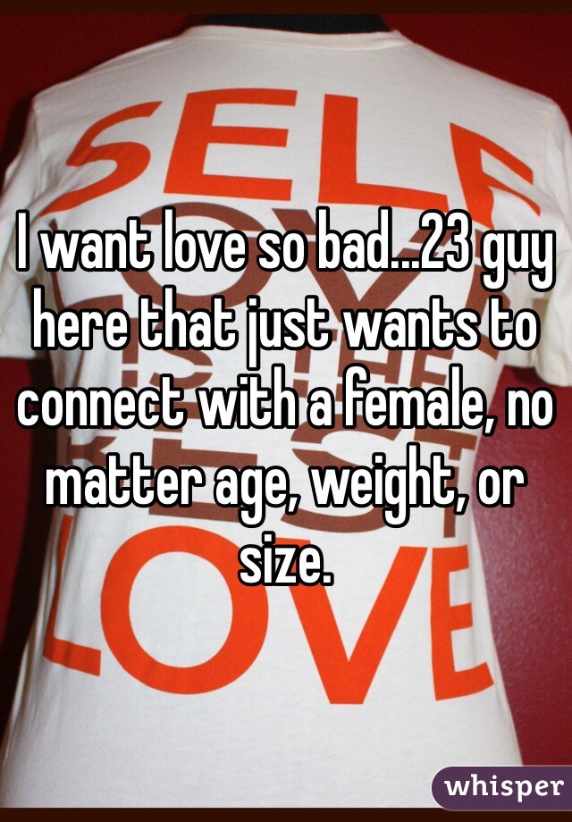 I want love so bad...23 guy here that just wants to connect with a female, no matter age, weight, or size.