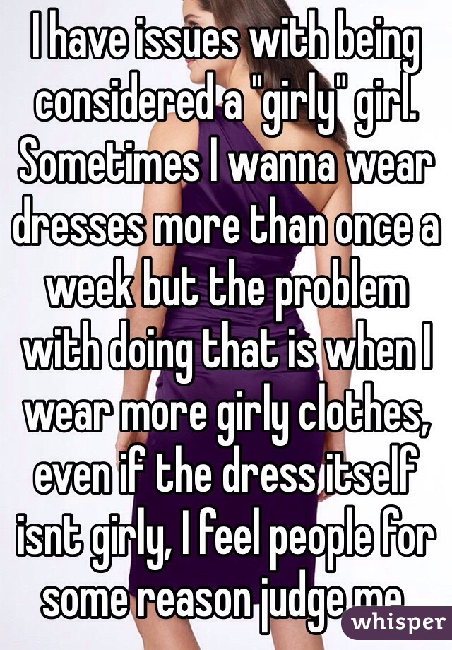 I have issues with being considered a "girly" girl. Sometimes I wanna wear dresses more than once a week but the problem with doing that is when I wear more girly clothes, even if the dress itself isnt girly, I feel people for some reason judge me. 