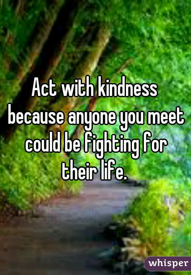 Act with kindness because anyone you meet could be fighting for their life. 