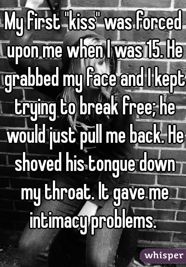 My first "kiss" was forced upon me when I was 15. He grabbed my face and I kept trying to break free; he would just pull me back. He shoved his tongue down my throat. It gave me intimacy problems. 