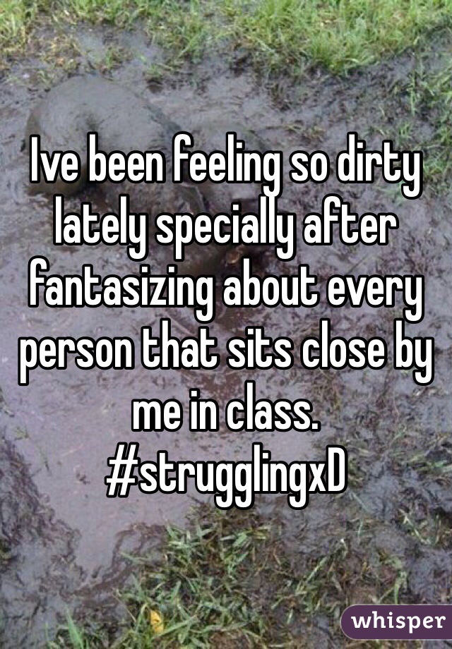 Ive been feeling so dirty lately specially after fantasizing about every person that sits close by me in class.  #strugglingxD  