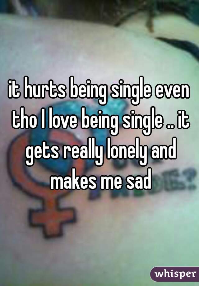 it hurts being single even tho I love being single .. it gets really lonely and makes me sad