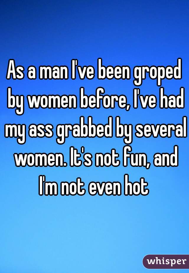 As a man I've been groped by women before, I've had my ass grabbed by several women. It's not fun, and I'm not even hot 