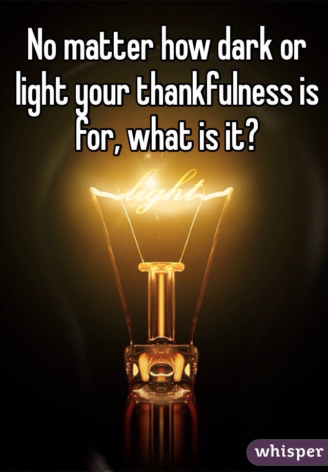 No matter how dark or light your thankfulness is for, what is it?