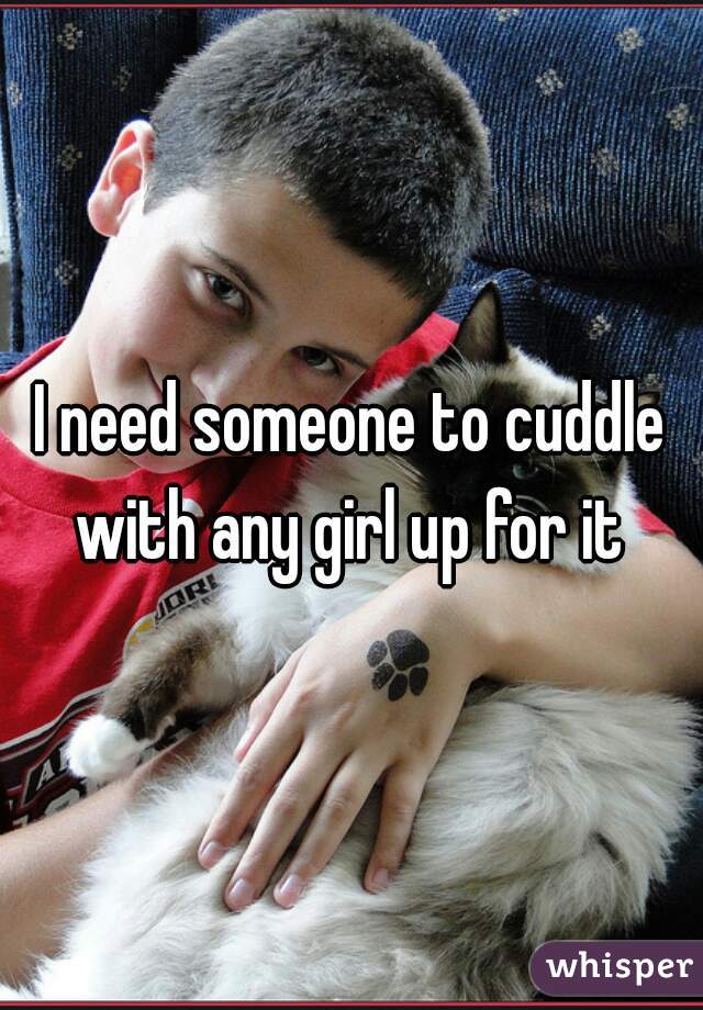 I need someone to cuddle with any girl up for it 