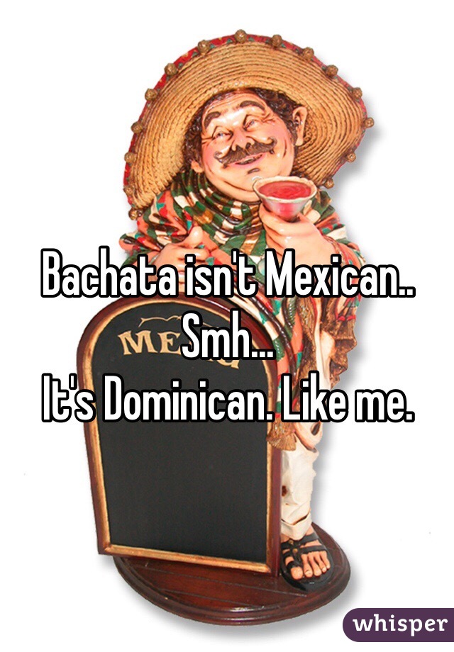 Bachata isn't Mexican.. 
Smh... 
It's Dominican. Like me. 