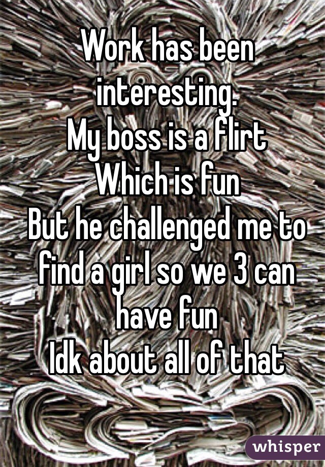 Work has been interesting. 
My boss is a flirt
Which is fun
But he challenged me to find a girl so we 3 can have fun
Idk about all of that 